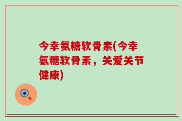 今幸氨糖软骨素(今幸氨糖软骨素，关爱关节健康)