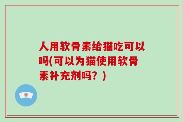 人用软骨素给猫吃可以吗(可以为猫使用软骨素补充剂吗?) 人用软骨素给猫吃可以吗(可以为猫使用软骨素补充剂吗?)