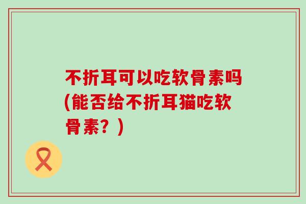不折耳可以吃软骨素吗(能否给不折耳猫吃软骨素？)