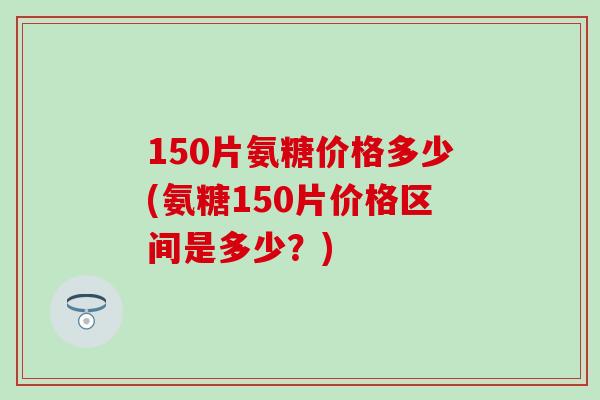 150片氨糖价格多少(氨糖150片价格区间是多少？)