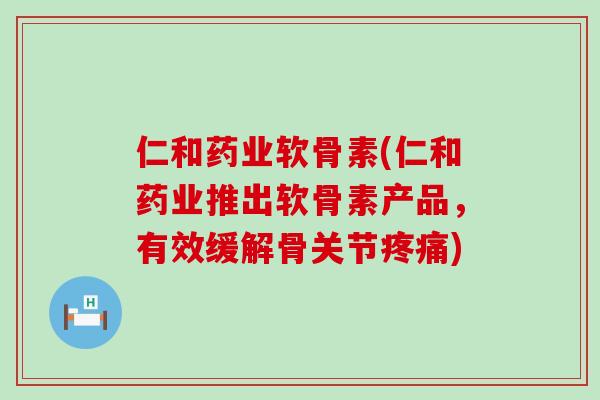 仁和药业软骨素(仁和药业推出软骨素产品，有效缓解骨关节)