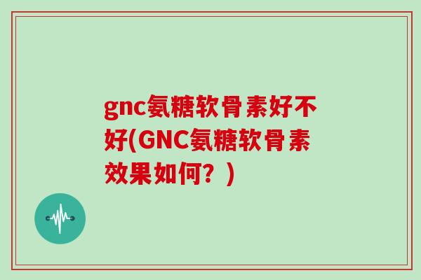 gnc氨糖软骨素好不好(GNC氨糖软骨素效果如何？)
