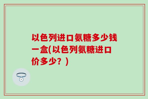 以色列进口氨糖多少钱一盒(以色列氨糖进口价多少？)