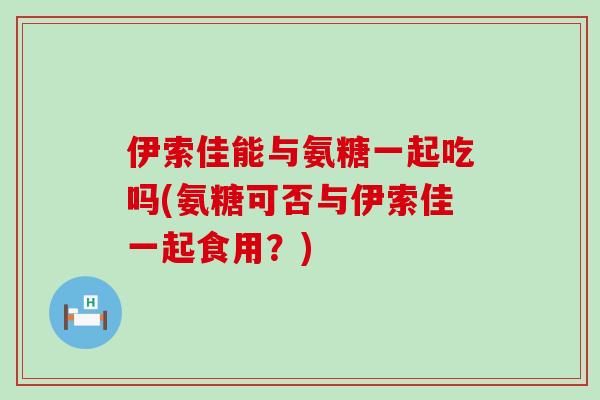 伊索佳能与氨糖一起吃吗(氨糖可否与伊索佳一起食用?) 伊索佳能与氨糖一起吃吗(氨糖可否与伊索佳一起食用?)