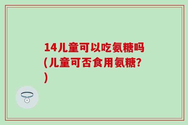 14儿童可以吃氨糖吗(儿童可否食用氨糖?) 14儿童可以吃氨糖吗(儿童可否食用氨糖?)