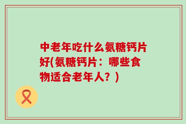 中老年吃什么氨糖钙片好(氨糖钙片:哪些食物适合老年人?) 中老年吃什么氨糖钙片好(氨糖钙片:哪些食物适合老年人?)