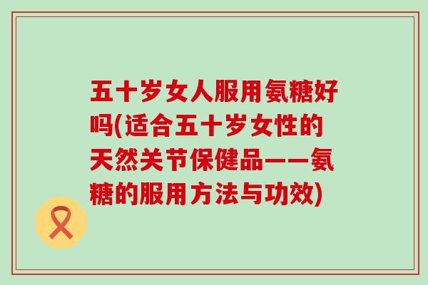 五十岁女人服用氨糖好吗(适合五十岁女性的天然关节保健品——氨糖的服用方法与功效) 五十岁女人服用氨糖好吗(适合五十岁女性的天然关节保健品——氨糖的服用方法与功效)