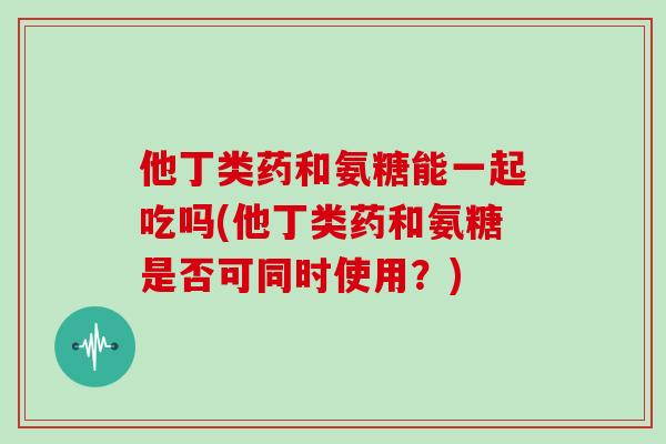 他丁类药和氨糖能一起吃吗(他丁类药和氨糖是否可同时使用?) 他丁类药和氨糖能一起吃吗(他丁类药和氨糖是否可同时使用?)