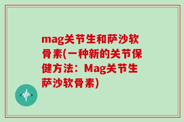 mag关节生和萨沙软骨素(一种新的关节保健方法:Mag关节生萨沙软骨素) mag关节生和萨沙软骨素(一种新的关节保健方法:Mag关节生萨沙软骨素)