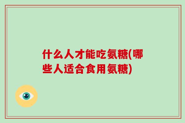 什么人才能吃氨糖(哪些人适合食用氨糖) 什么人才能吃氨糖(哪些人适合食用氨糖)