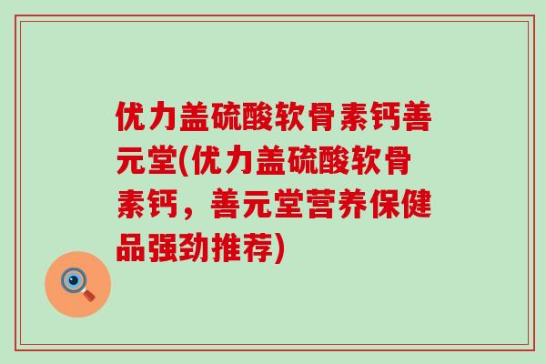 优力盖硫酸软骨素钙善元堂(优力盖硫酸软骨素钙,善元堂营养保健品强劲推荐) 优力盖硫酸软骨素钙善元堂(优力盖硫酸软骨素钙,善元堂营养保健品强劲推荐)