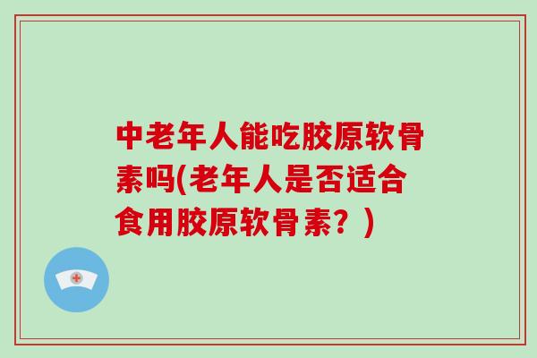中老年人能吃胶原软骨素吗(老年人是否适合食用胶原软骨素？)