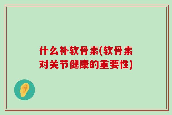 什么补软骨素(软骨素对关节健康的重要性) 什么补软骨素(软骨素对关节健康的重要性)