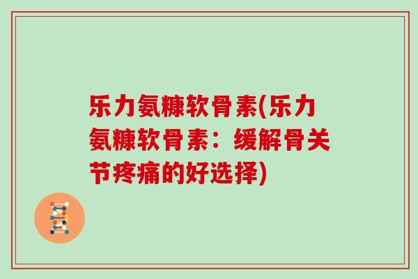 乐力氨糠软骨素(乐力氨糠软骨素:缓解骨关节的好选择) 乐力氨糠软骨素(乐力氨糠软骨素:缓解骨关节的好选择)