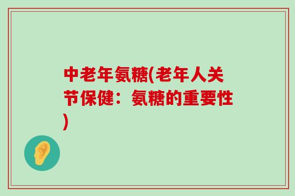 中老年氨糖(老年人关节保健:氨糖的重要性) 中老年氨糖(老年人关节保健:氨糖的重要性)