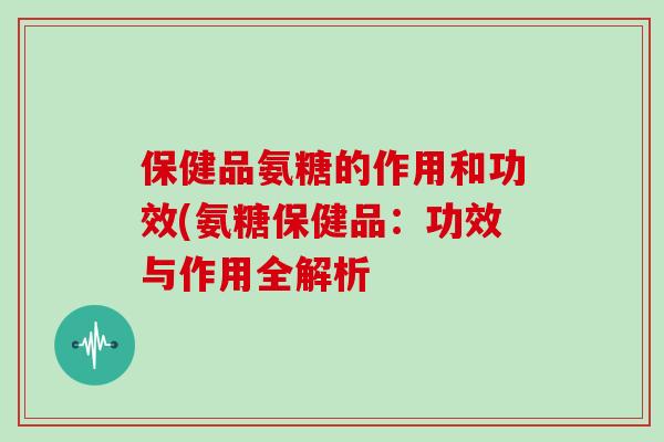 保健品氨糖的作用和功效(氨糖保健品:功效与作用全解析 保健品氨糖的作用和功效(氨糖保健品:功效与作用全解析