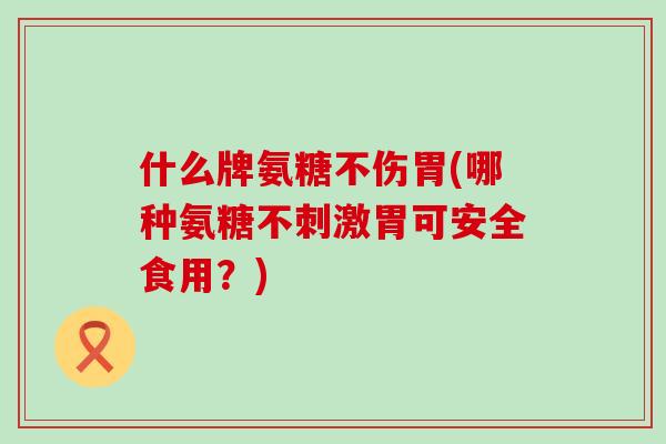 什么牌氨糖不伤胃(哪种氨糖不刺激胃可安全食用?) 什么牌氨糖不伤胃(哪种氨糖不刺激胃可安全食用?)