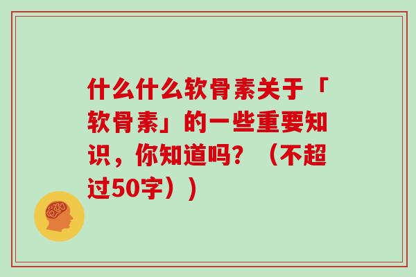 什么什么软骨素关于「软骨素」的一些重要知识,你知道吗?(不超过50字)) 什么什么软骨素关于「软骨素」的一些重要知识,你知道吗?(不超过50字))