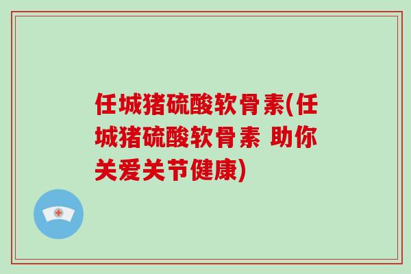 任城猪硫酸软骨素(任城猪硫酸软骨素 助你关爱关节健康)