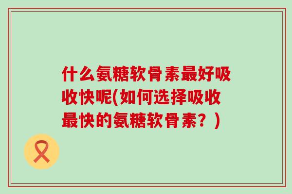 什么氨糖软骨素好吸收快呢(如何选择吸收快的氨糖软骨素?) 什么氨糖软骨素好吸收快呢(如何选择吸收快的氨糖软骨素?)