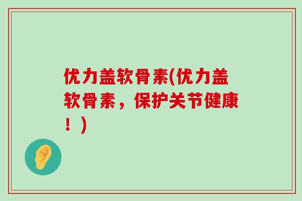 优力盖软骨素(优力盖软骨素,保护关节健康!) 优力盖软骨素(优力盖软骨素,保护关节健康!)