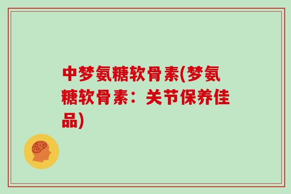 中梦氨糖软骨素(梦氨糖软骨素：关节保养佳品)
