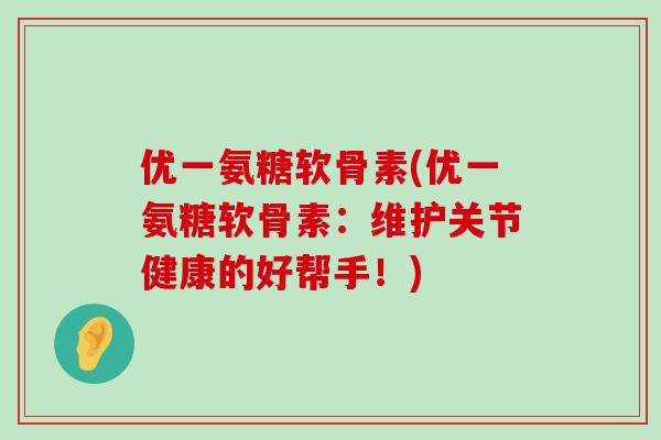 优一氨糖软骨素(优一氨糖软骨素:维护关节健康的好帮手!) 优一氨糖软骨素(优一氨糖软骨素:维护关节健康的好帮手!)
