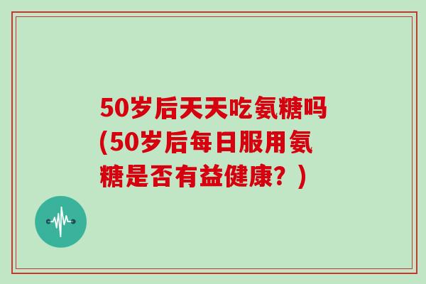 50岁后天天吃氨糖吗(50岁后每日服用氨糖是否有益健康?) 50岁后天天吃氨糖吗(50岁后每日服用氨糖是否有益健康?)