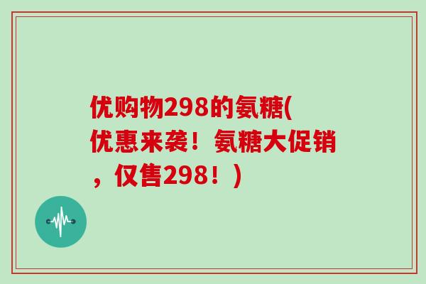 优购物298的氨糖(优惠来袭！氨糖大促销，仅售298！)