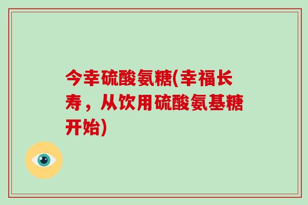 今幸硫酸氨糖(幸福长寿，从饮用硫酸氨基糖开始)