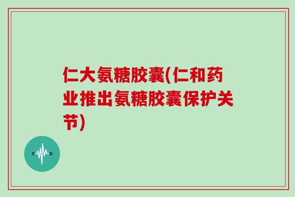 仁大氨糖胶囊(仁和药业推出氨糖胶囊保护关节) 仁大氨糖胶囊(仁和药业推出氨糖胶囊保护关节)
