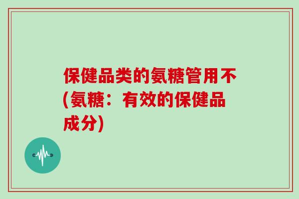 保健品类的氨糖管用不(氨糖：有效的保健品成分)