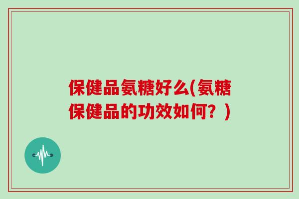 保健品氨糖好么(氨糖保健品的功效如何？)