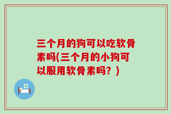 三个月的狗可以吃软骨素吗(三个月的小狗可以服用软骨素吗?) 三个月的狗可以吃软骨素吗(三个月的小狗可以服用软骨素吗?)