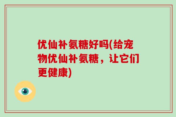 优仙补氨糖好吗(给宠物优仙补氨糖，让它们更健康)