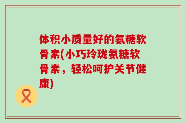 体积小质量好的氨糖软骨素(小巧玲珑氨糖软骨素,轻松呵护关节健康) 体积小质量好的氨糖软骨素(小巧玲珑氨糖软骨素,轻松呵护关节健康)