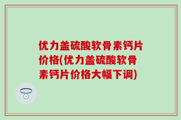 优力盖硫酸软骨素钙片价格(优力盖硫酸软骨素钙片价格大幅下调) 优力盖硫酸软骨素钙片价格(优力盖硫酸软骨素钙片价格大幅下调)