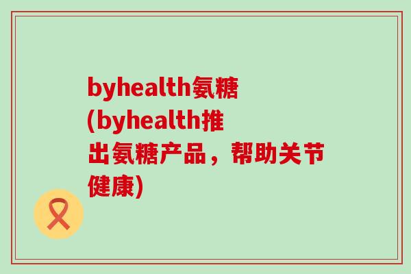 byhealth氨糖(byhealth推出氨糖产品，帮助关节健康)