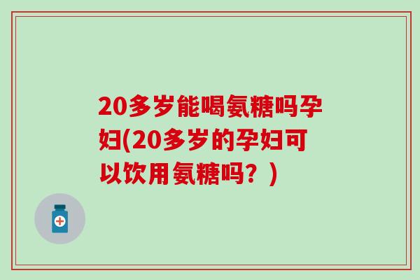 20多岁能喝氨糖吗孕妇(20多岁的孕妇可以饮用氨糖吗?) 20多岁能喝氨糖吗孕妇(20多岁的孕妇可以饮用氨糖吗?)