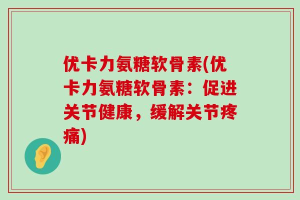 优卡力氨糖软骨素(优卡力氨糖软骨素:促进关节健康,缓解关节) 优卡力氨糖软骨素(优卡力氨糖软骨素:促进关节健康,缓解关节)