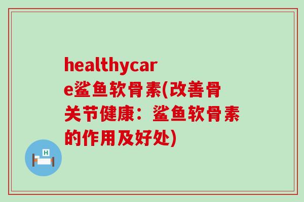 healthycare鲨鱼软骨素(改善骨关节健康：鲨鱼软骨素的作用及好处)