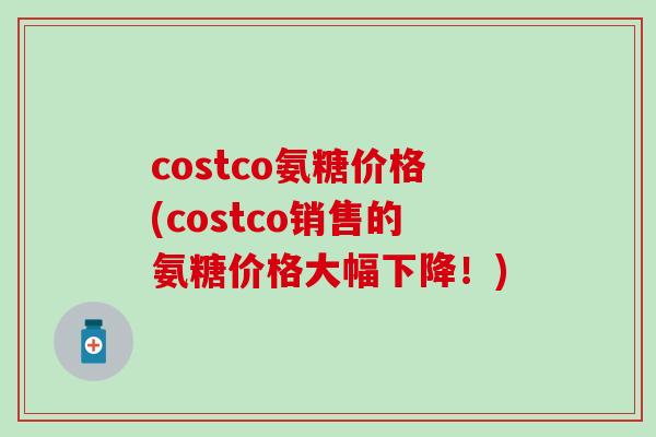 costco氨糖价格(costco销售的氨糖价格大幅下降!) costco氨糖价格(costco销售的氨糖价格大幅下降!)