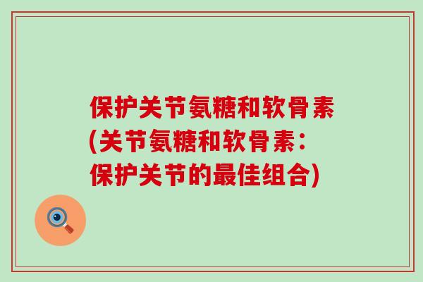 保护关节氨糖和软骨素(关节氨糖和软骨素:保护关节的佳组合) 保护关节氨糖和软骨素(关节氨糖和软骨素:保护关节的佳组合)