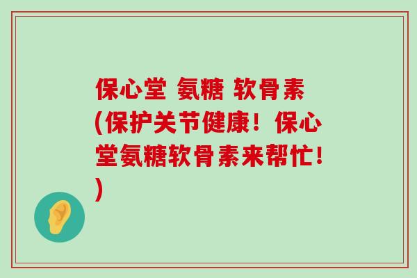 保心堂 氨糖 软骨素(保护关节健康！保心堂氨糖软骨素来帮忙！)