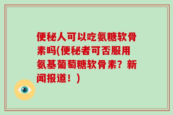 人可以吃氨糖软骨素吗(者可否服用氨基葡萄糖软骨素？新闻报道！)