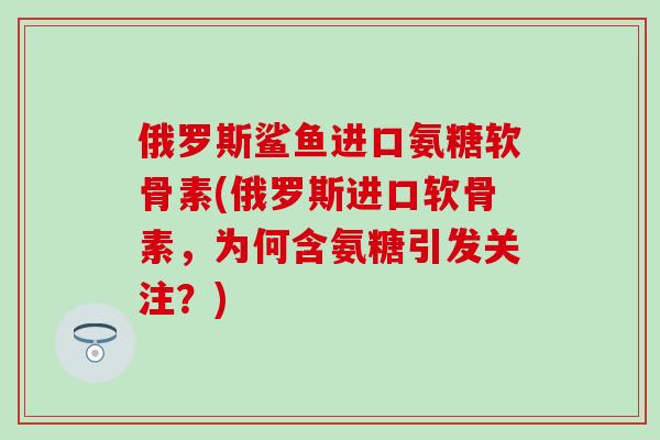 俄罗斯鲨鱼进口氨糖软骨素(俄罗斯进口软骨素,为何含氨糖引发关注?) 俄罗斯鲨鱼进口氨糖软骨素(俄罗斯进口软骨素,为何含氨糖引发关注?)