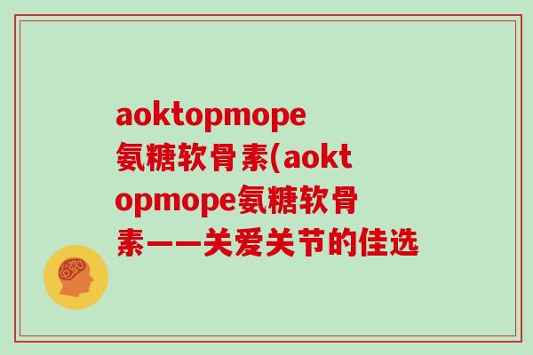 aoktopmope氨糖软骨素(aoktopmope氨糖软骨素——关爱关节的佳选 aoktopmope氨糖软骨素(aoktopmope氨糖软骨素——关爱关节的佳选