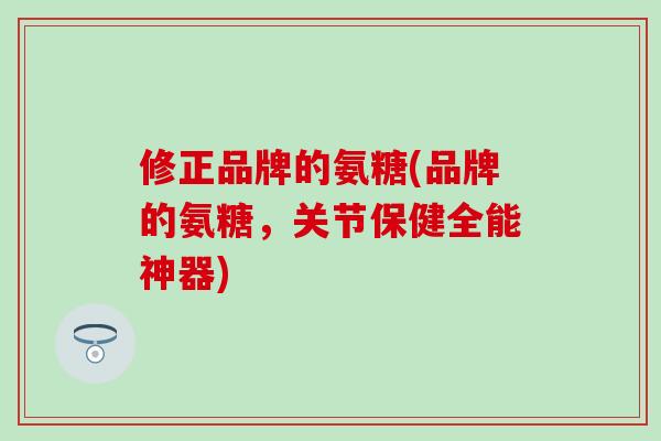 修正品牌的氨糖(品牌的氨糖,关节保健全能神器) 修正品牌的氨糖(品牌的氨糖,关节保健全能神器)