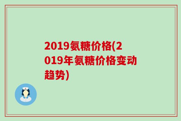 2019氨糖价格(2019年氨糖价格变动趋势) 2019氨糖价格(2019年氨糖价格变动趋势)