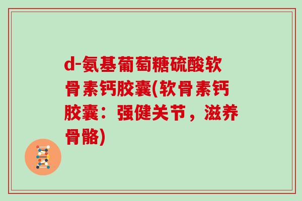 d-氨基葡萄糖硫酸软骨素钙胶囊(软骨素钙胶囊:强健关节,滋养骨骼) d-氨基葡萄糖硫酸软骨素钙胶囊(软骨素钙胶囊:强健关节,滋养骨骼)